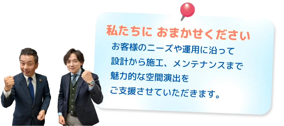 既設リニューアルから新設提案まで！私たちに おまかせください。客様のニーズや運用に沿って設計から施工、メンテナンスまで魅力的な空間演出をご支援させていただきます。