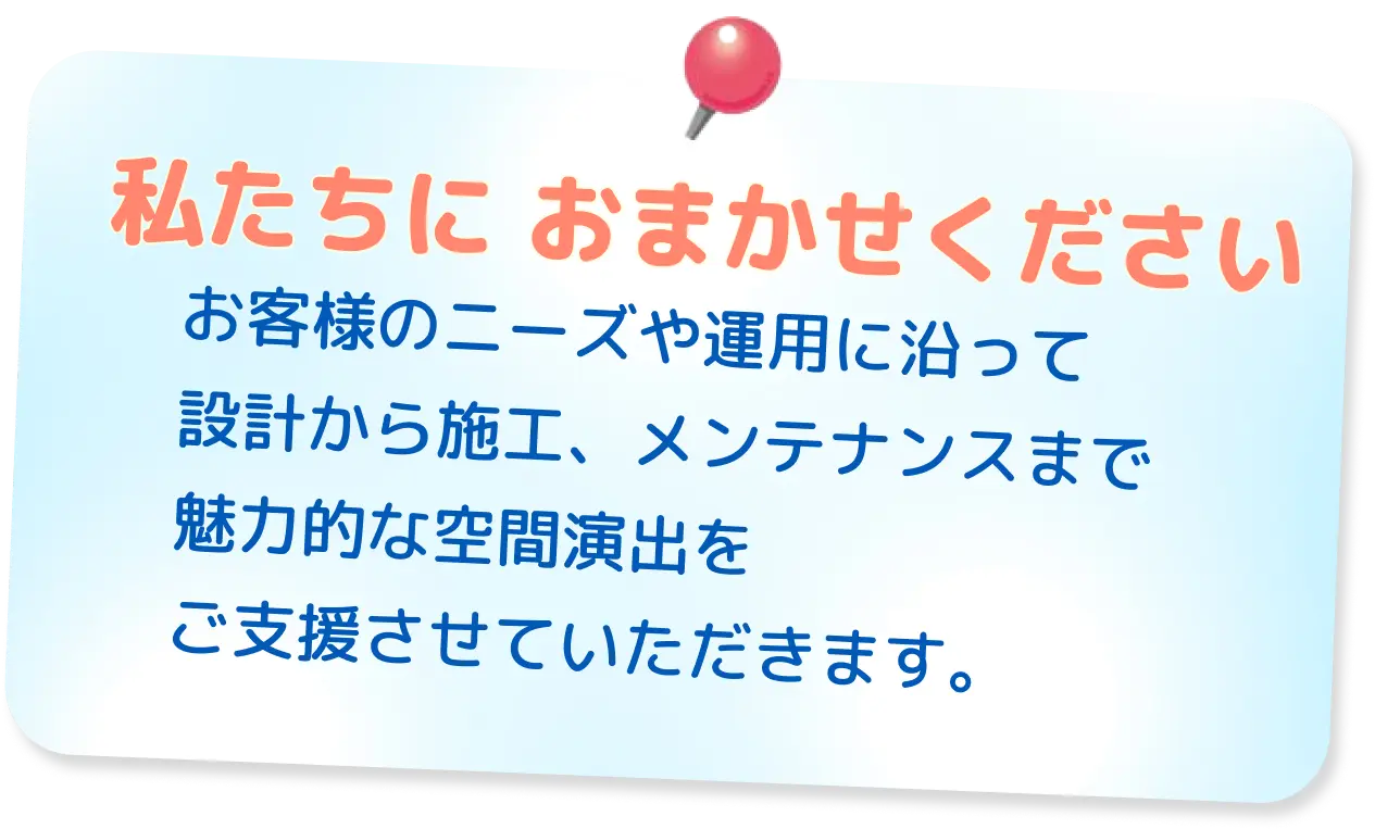 お客様のニーズや運用に沿って設計から施工、メンテナンスまで魅力的な空間演出をご支援させていただきます